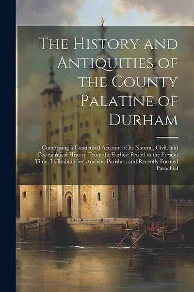 The History and Antiquities of the County Palatine of Durham: Comprising a Condensed Account of Its Natural, Civil, and Ecclesiastical History, From the Earliest Period to the Present Time; Its Boundaries, Ancient, Parishes, and Recently Formed Parochial