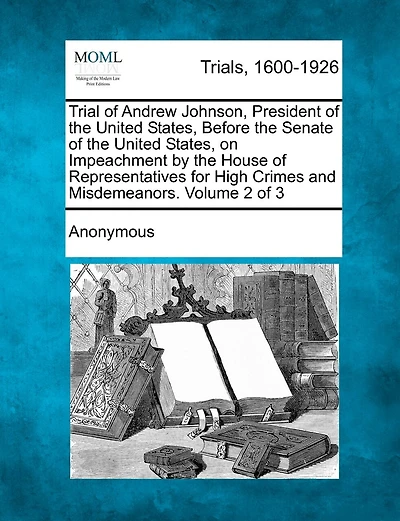 Trial Of Andrew Johnson, President Of The United States, Before The Senate Of The United States, On Impeachment By The House Of Representatives For High Crimes And Misdemeanors. Volume 2 Of 3