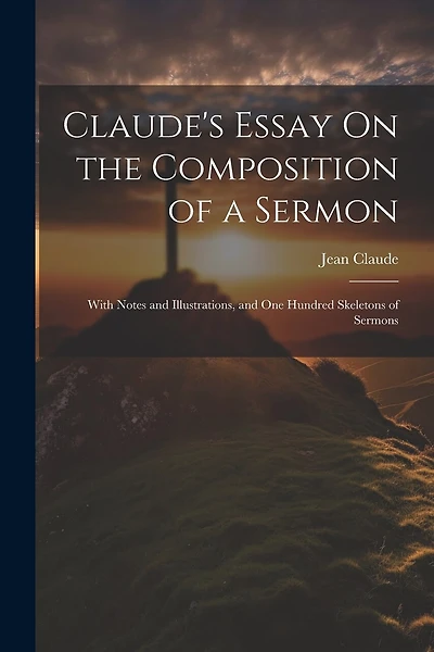 Claude's Essay On the Composition of a Sermon: With Notes and Illustrations, and One Hundred Skeletons of Sermons
