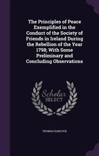 The Principles of Peace Exemplified in the Conduct of the Society of Friends in Ireland During the Rebellion of the Year 1798; With Some Preliminary and Concluding Observations