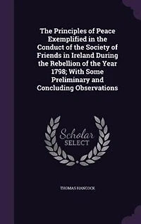 The Principles of Peace Exemplified in the Conduct of the Society of Friends in Ireland During the Rebellion of the Year 1798; With Some Preliminary and Concluding Observations
