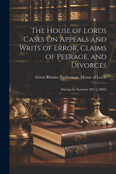 The House of Lords Cases On Appeals and Writs of Error, Claims of Peerage, and Divorces: During the Sessions 1847 [-1866]