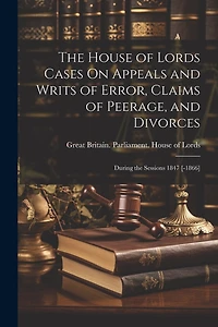The House of Lords Cases On Appeals and Writs of Error, Claims of Peerage, and Divorces: During the Sessions 1847 [-1866]