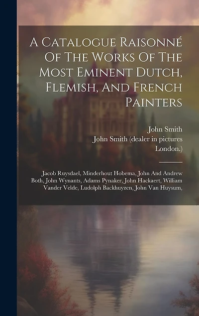 A Catalogue Raisonné Of The Works Of The Most Eminent Dutch, Flemish, And French Painters: Jacob Ruysdael, Minderhout Hobema, John And Andrew Both, John Wynants, Adams Pynaker, John Hackaert, William Vander Velde, Ludolph Backhuyzen, John Van Huysum