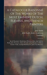 A Catalogue Raisonné Of The Works Of The Most Eminent Dutch, Flemish, And French Painters: Jacob Ruysdael, Minderhout Hobema, John And Andrew Both, John Wynants, Adams Pynaker, John Hackaert, William Vander Velde, Ludolph Backhuyzen, John Van Huysum