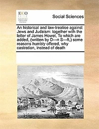 An Historical and Law-treatise Against Jews Judaism: Together With the Letter of James Howel, To Which are Added, (written by D---n S---ft, ) Some Reasons Humbly Offered, why Castration, Instead Death