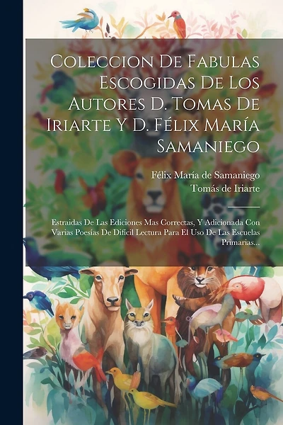 Coleccion De Fabulas Escogidas De Los Autores D. Tomas De Iriarte Y D. Félix María Samaniego: Estraidas De Las Ediciones Mas Correctas, Y Adicionada Con Varias Poesías De Difícil Lectura Para El Uso De Las Escuelas Primarias...
