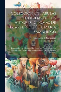 Coleccion De Fabulas Escogidas De Los Autores D. Tomas De Iriarte Y D. Félix María Samaniego: Estraidas De Las Ediciones Mas Correctas, Y Adicionada Con Varias Poesías De Difícil Lectura Para El Uso De Las Escuelas Primarias...