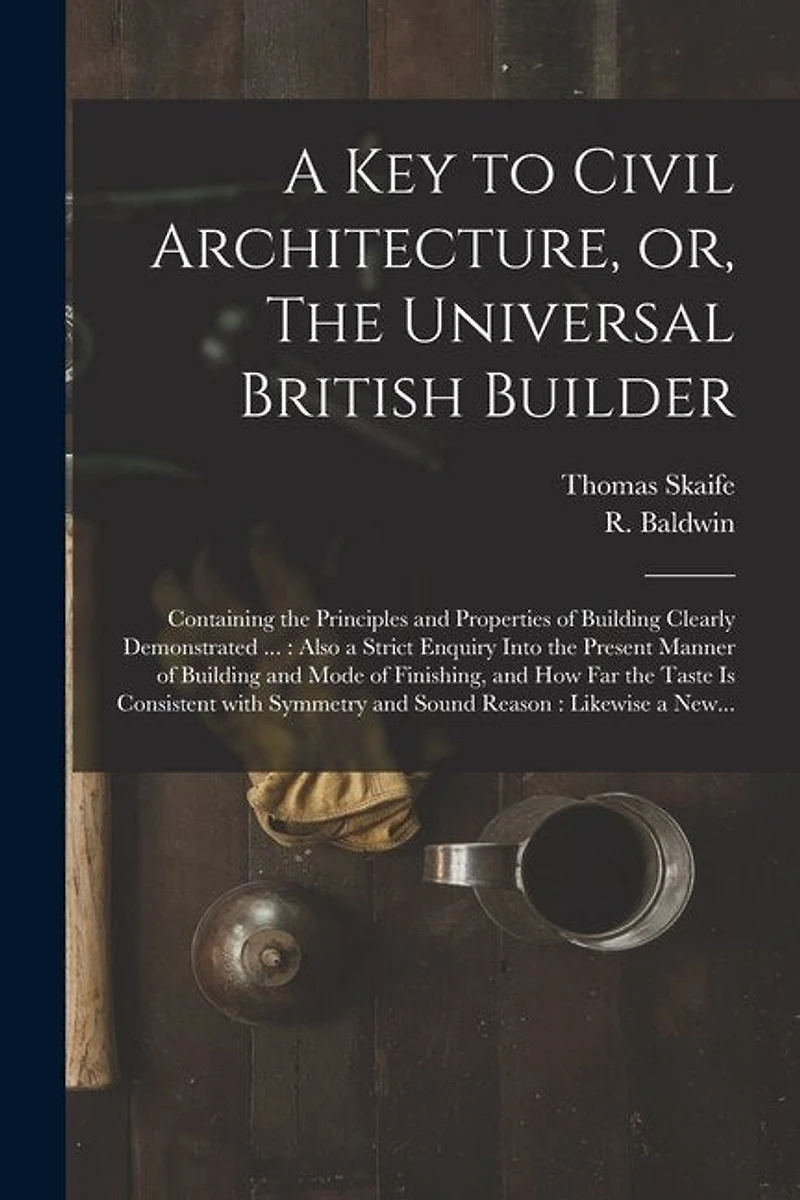 A Key to Civil Architecture, or, The Universal British Builder: Containing the Principles and Properties of Building Clearly Demonstrated ...: Also a Strict Enquiry Into the Present Manner of Building and Mode of Finishing, and How Far the Taste Is...