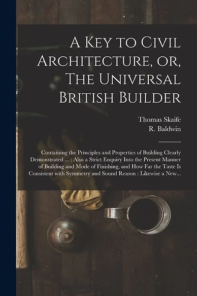 A Key to Civil Architecture, or, The Universal British Builder: Containing the Principles and Properties of Building Clearly Demonstrated ...: Also a Strict Enquiry Into the Present Manner of Building and Mode of Finishing, and How Far the Taste Is...