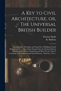 A Key to Civil Architecture, or, The Universal British Builder: Containing the Principles and Properties of Building Clearly Demonstrated ...: Also a Strict Enquiry Into the Present Manner of Building and Mode of Finishing, and How Far the Taste Is...