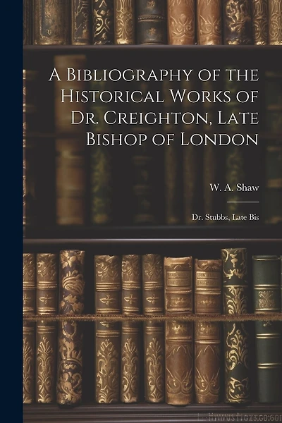 A Bibliography of the Historical Works of Dr. Creighton, Late Bishop of London; Dr. Stubbs
