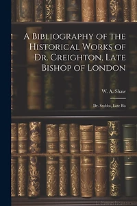 A Bibliography of the Historical Works of Dr. Creighton, Late Bishop of London; Dr. Stubbs