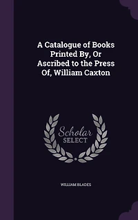 A Catalogue of Books Printed By, Or Ascribed to the Press Of, William Caxton