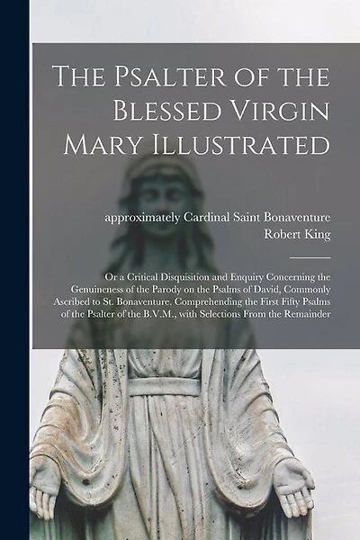 The Psalter of the Blessed Virgin Mary Illustrated: or a Critical Disquisition and Enquiry Concerning the Genuineness of the Parody on the Psalms of David, Commonly Ascribed to St. Bonaventure. Comprehending the First Fifty Psalms of the Psalter Of...