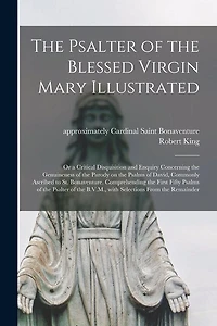 The Psalter of the Blessed Virgin Mary Illustrated: or a Critical Disquisition and Enquiry Concerning the Genuineness of the Parody on the Psalms of David, Commonly Ascribed to St. Bonaventure. Comprehending the First Fifty Psalms of the Psalter Of...