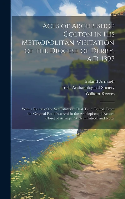 Acts of Archbishop Colton in his Metropolitan Visitation of the Diocese of Derry, A.D. 1397; With a Rental of the see Estates at That Time. Edited, From the Original Roll Preserved in the Archiepiscopal Record Closet of Armagh, With an Introd. and Notes