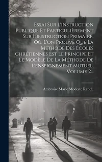 Essai Sur L'instruction Publique Et Particulièrement Sur L'instruction Primaire, Où, L'on Prouve Que La Méthode Des Écoles Chrétiennes Est Le Principe Et Le Modèle De La Méthode De L'enseignement Mutuel, Volume 2...