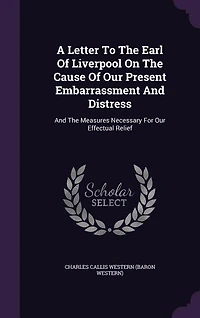 A Letter To The Earl Of Liverpool On Cause Our Present Embarrassment And Distress: Measures Necessary For Effectual Relief