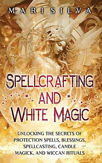 Spellcrafting and White Magic: Unlocking the Secrets of Protection Spells, Blessings, Spellcasting, Candle Magick, and Wiccan Rituals
