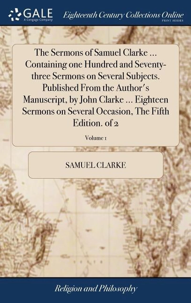 The Sermons of Samuel Clarke ... Containing one Hundred and Seventy-three Sermons on Several Subjects. Published From the Author's Manuscript, by John Clarke ... Eighteen Sermons on Several Occasion, The Fifth Edition. of 2; Volume 1