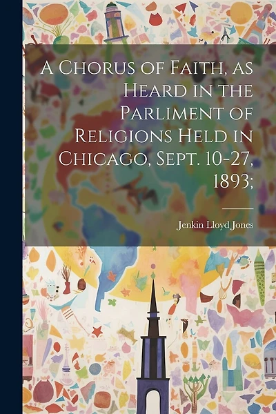 A Chorus of Faith, as Heard in the Parliment of Religions Held in Chicago, Sept. 10-27, 1893;