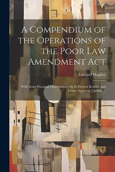 A Compendium of the Operations of the Poor Law Amendment Act: With Some Practical Observations On Its Present Results
