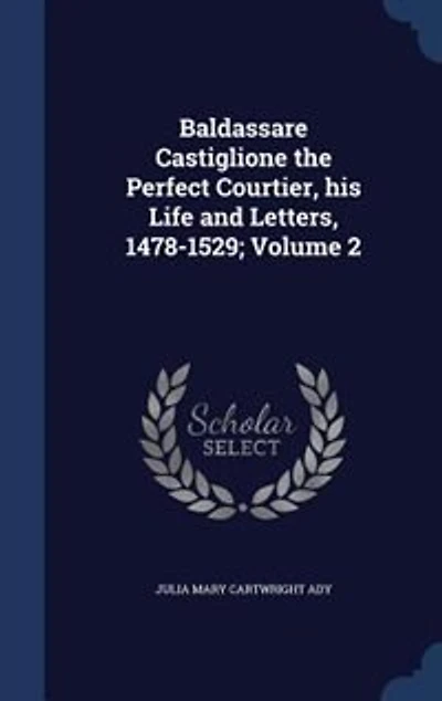 Baldassare Castiglione the Perfect Courtier, his Life and Letters, 1478-1529; Volume 2