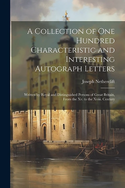 A Collection of One Hundred Characteristic and Interesting Autograph Letters: Written by Royal and Distinguished Persons of Great Britain
