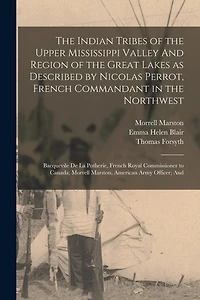 The Indian Tribes of the Upper Mississippi Valley And Region of the Great Lakes as Described by Nicolas Perrot, French Commandant in the Northwest; Bacquevile de la Potherie, French Royal Commissioner to Canada; Morrell Marston, American Army Officer; And