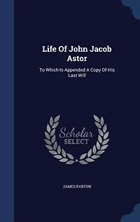 Life Of John Jacob Astor: To Which Is Appended A Copy Of His Last Will