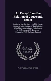 An Essay Upon the Relation of Cause and Effect, Controverting Doctrine Mr. Hume, Concerning Nature That Relation: With Observations Opinions Dr. Brown Lawrence, Connected Same Subject