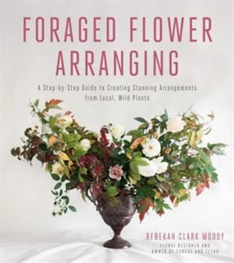 Foraged Flower Arranging: A Step-by-step Guide To Creating Stunning Arrangements From Local, Wild Plants