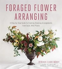 Foraged Flower Arranging: A Step-by-step Guide To Creating Stunning Arrangements From Local, Wild Plants