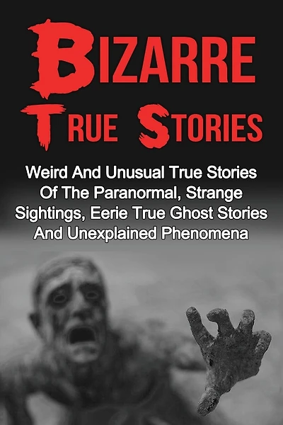 Bizarre True Stories: Weird And Unusual True Stories Of The Paranormal, Strange Sightings, Eerie True Ghost Stories And Unexplained Phenomena