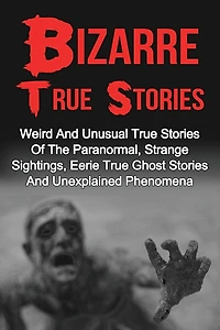 Bizarre True Stories: Weird And Unusual True Stories Of The Paranormal, Strange Sightings, Eerie True Ghost Stories And Unexplained Phenomena
