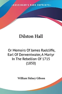 Dilston Hall: Or Memoirs Of James Radcliffe, Earl Of Derwentwater, A Martyr In The Rebellion Of 1715 (1850)