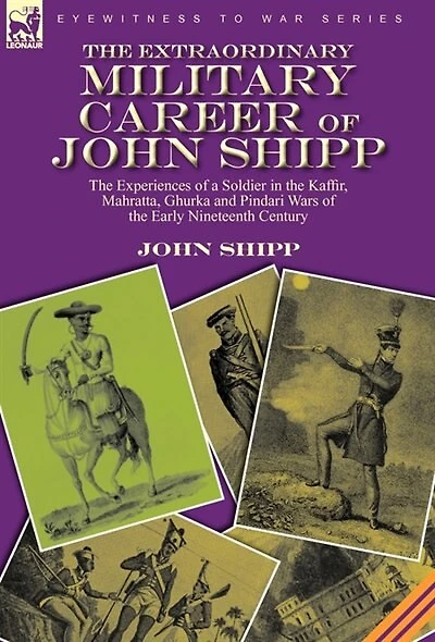 the Extraordinary Military Career of John Shipp: Experiences a Soldier Kaffir, Mahratta, Ghurka and Pindari Wars Early Nineteenth Century