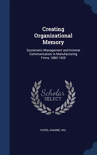 Creating Organizational Memory: Systematic, Management and Internal Communication, Manufacturing Firms, 1880-1920 (Classic Repri