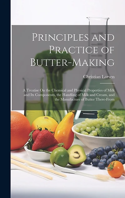 Principles and Practice of Butter-Making: A Treatise On the Chemical and Physical Properties of Milk and Its Components, the Handling of Milk and Cream, and the Manufacture of Butter There-From