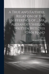 A True and Faithful Relation of the Sufferings of ... Mr. Alexander Shields, Written With His Own Hand