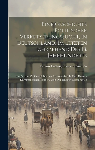 Eine Geschichte Politischer Verketzerungssucht, In Deutschland, Im Letzten Jahrzehend Des 18. Jahrhunderts: Ein Beytrag Zu Geschichte Des Aristokratism In Den Hessen-darmstädtischen Landen, Und Der Dasigen Obscuranten