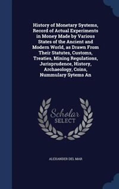 History of Monetary Systems, Record of Actual Experiments in Money Made by Various States of the Ancient and Modern World, as Drawn From Their Statutes, Customs, Treaties, Mining Regulations, Jurisprudence, History, Archaeology, Coins, Nummulary Sytems An