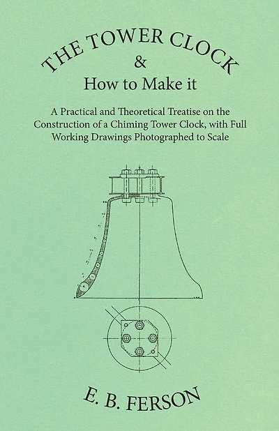The Tower Clock And How To Make It - A Practical And Theoretical Treatise On The Construction Of A Chiming Tower Clock, With Full Working Drawings Photographed To Scale