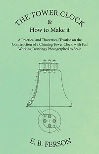 The Tower Clock And How To Make It - A Practical And Theoretical Treatise On The Construction Of A Chiming Tower Clock, With Full Working Drawings Photographed To Scale