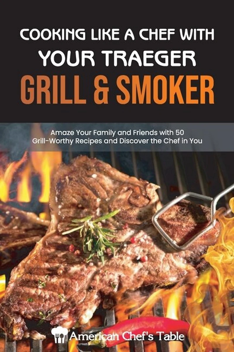 Cooking Like A Chef With Your Traeger Grill & Smoker: Amaze Your Family And Friends With 50 Grill-worthy Recipes And Discover The Chef In You