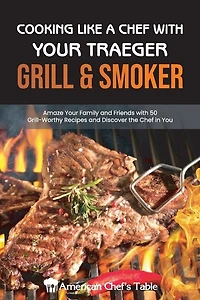 Cooking Like A Chef With Your Traeger Grill & Smoker: Amaze Your Family And Friends With 50 Grill-worthy Recipes And Discover The Chef In You