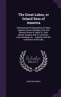 The Great Lakes, Or, Inland Seas Of America: Embracing A Full Description Lakes Superior, Huron, Michigan, Erie, And Ontario, Rivers St. Mary, Clair, Detroit, Niagara, Lawrence: Commerce Etc., Etc.: Together With