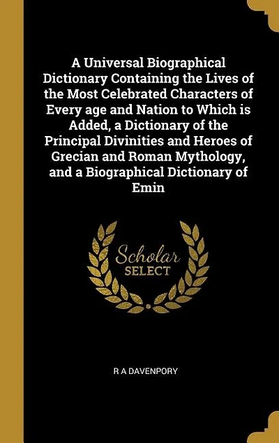 A Universal Biographical Dictionary Containing the Lives of the Most Celebrated Characters of Every age and Nation to Which is Added, a Dictionary of the Principal Divinities and Heroes of Grecian and Roman Mythology, and a Biographical Dictionary of Emin
