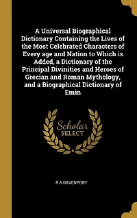 A Universal Biographical Dictionary Containing the Lives of the Most Celebrated Characters of Every age and Nation to Which is Added, a Dictionary of the Principal Divinities and Heroes of Grecian and Roman Mythology, and a Biographical Dictionary of Emin